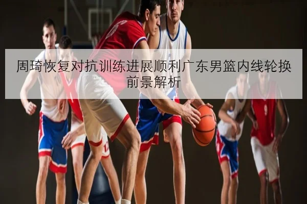 周琦恢复对抗训练进展顺利广东男篮内线轮换前景解析
